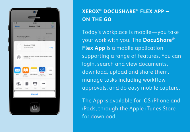 XEROX® DOCUSHARE® FLEX APP – ON THE GO Today’s workplace is mobile—you take your work with you. The DocuShare® Flex App is a mobile application supporting a range of features. You can login, search and view documents, download, upload and share them, manage tasks including workflow approvals, and do easy mobile capture. The App is available for iOS iPhone and iPads, through the Apple iTunes Store for download.